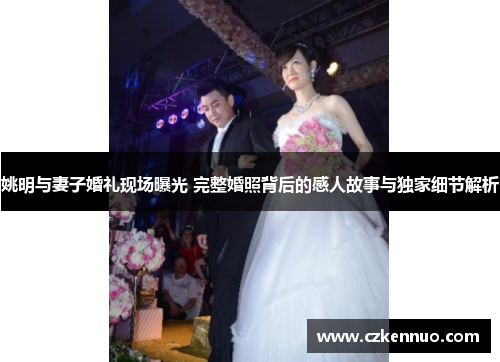 姚明与妻子婚礼现场曝光 完整婚照背后的感人故事与独家细节解析